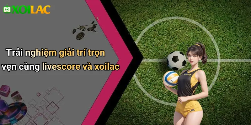 Trải nghiệm giải trí trọn vẹn cùng livescore và xoilac